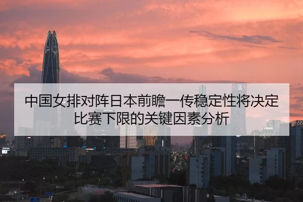 中国女排对阵日本前瞻一传稳定性将决定比赛下限的关键因素分析