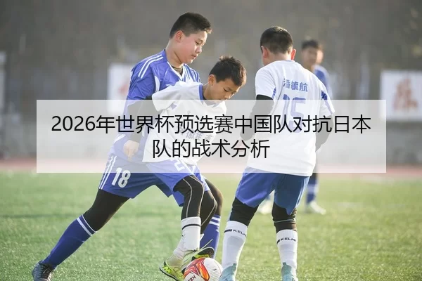 2026年世界杯预选赛中国队对抗日本队的战术分析（HTH Sports）