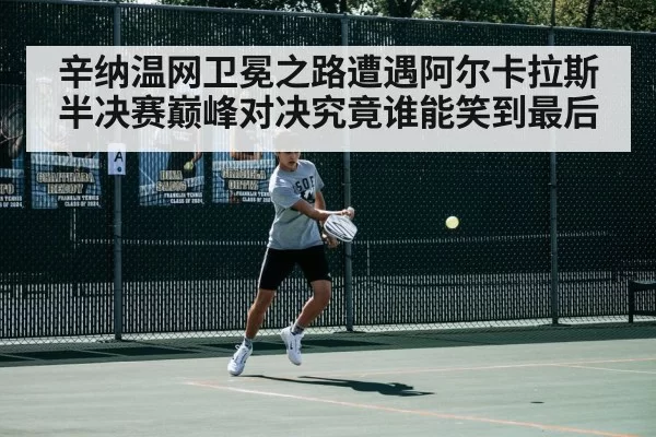 辛纳温网卫冕之路遭遇阿尔卡拉斯半决赛巅峰对决究竟谁能笑到最后