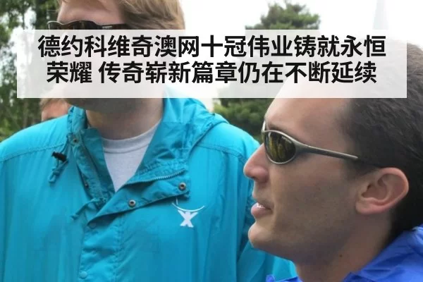 德约科维奇澳网十冠伟业铸就永恒荣耀 传奇崭新篇章仍在不断延续